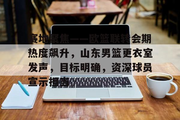 雷竞技网址 -赛地聚焦——欧篮联转会期热度飙升，山东男篮更衣室发声，目标明确，资深球员宣示担当的简单介绍